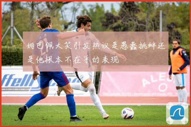 姆巴佩大笑引发热议是愚蠢挑衅还是他根本不在乎的表现