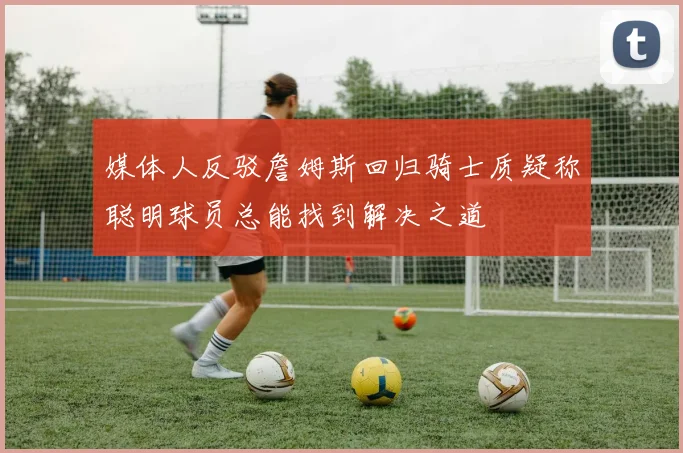 媒体人反驳詹姆斯回归骑士质疑称聪明球员总能找到解决之道