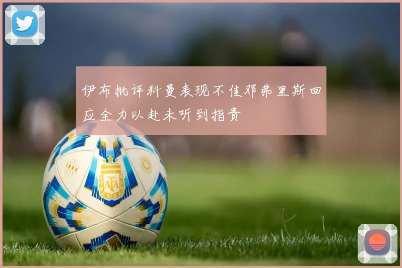 伊布批评科曼表现不佳邓弗里斯回应全力以赴未听到指责
