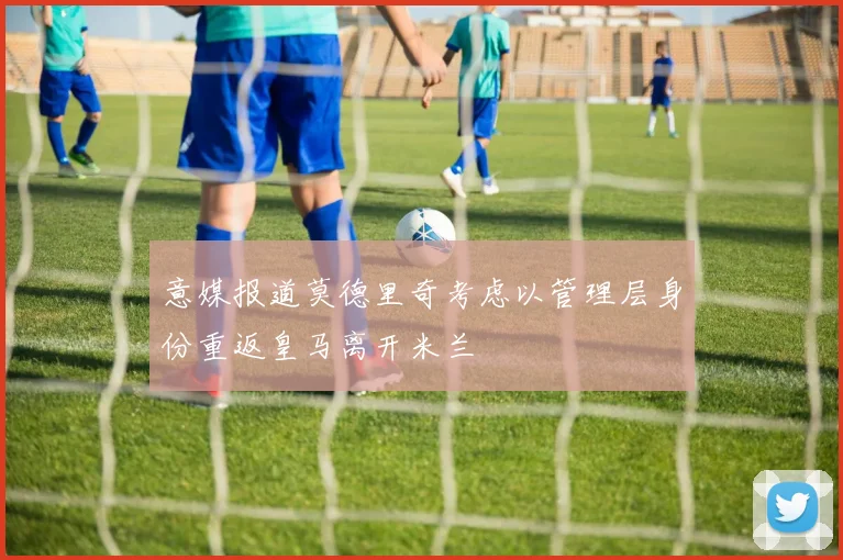 意媒报道莫德里奇考虑以管理层身份重返皇马离开米兰