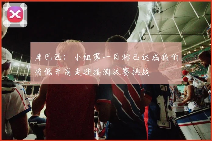 库巴西：小组第一目标已达成我们将低开高走迎接淘汰赛挑战