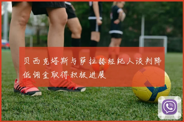 贝西克塔斯与萨拉赫经纪人谈判降低佣金取得积极进展