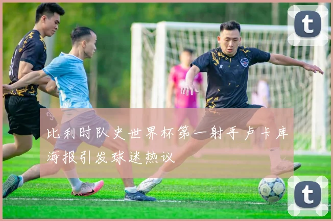 比利时队史世界杯第一射手卢卡库海报引发球迷热议