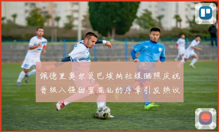 佩德里奥尔莫巴埃纳社媒晒照庆祝晋级八强甜蜜混乱的序章引发热议