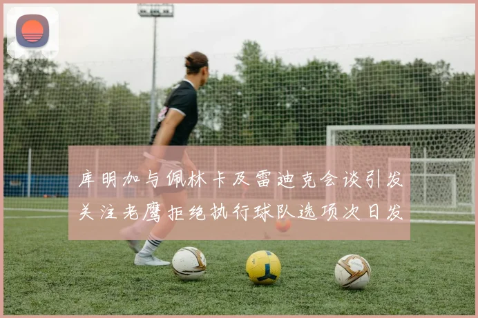 库明加与佩林卡及雷迪克会谈引发关注老鹰拒绝执行球队选项次日发生