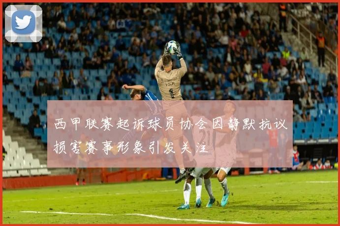 西甲联赛起诉球员协会因静默抗议损害赛事形象引发关注