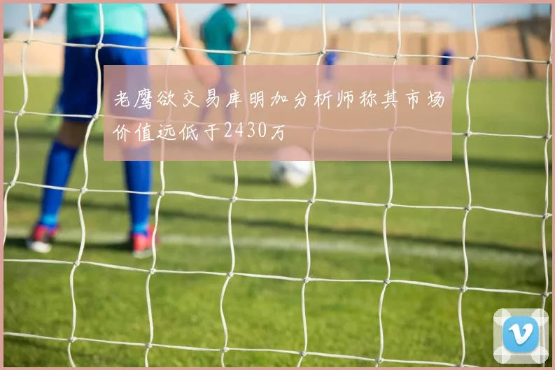 老鹰欲交易库明加分析师称其市场价值远低于2430万