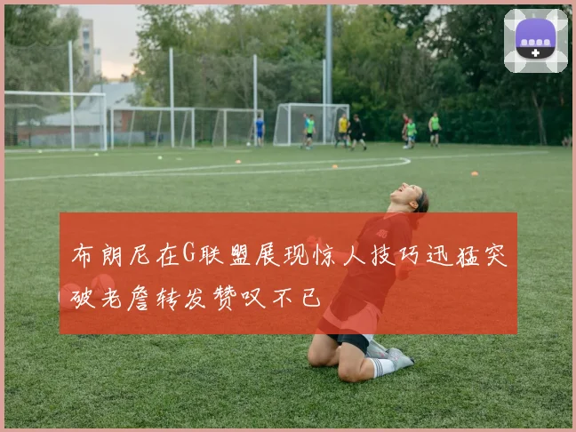 布朗尼在G联盟展现惊人技巧迅猛突破老詹转发赞叹不已