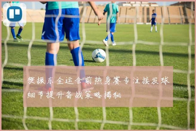 樊振东全运会前热身赛专注接发球细节提升备战策略揭秘
