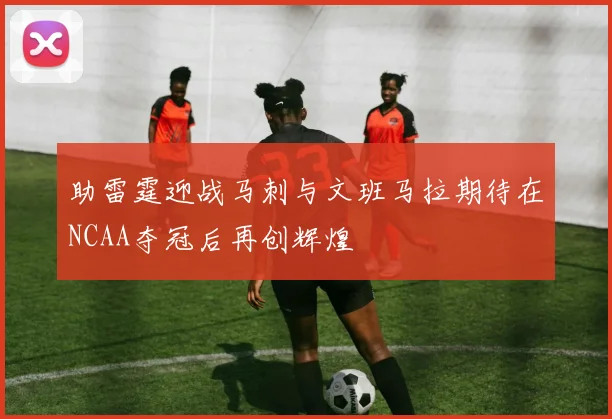 助雷霆迎战马刺与文班马拉期待在NCAA夺冠后再创辉煌