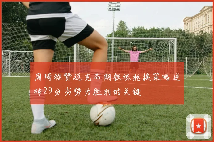 周琦称赞迈克布朗教练轮换策略逆转29分劣势为胜利的关键