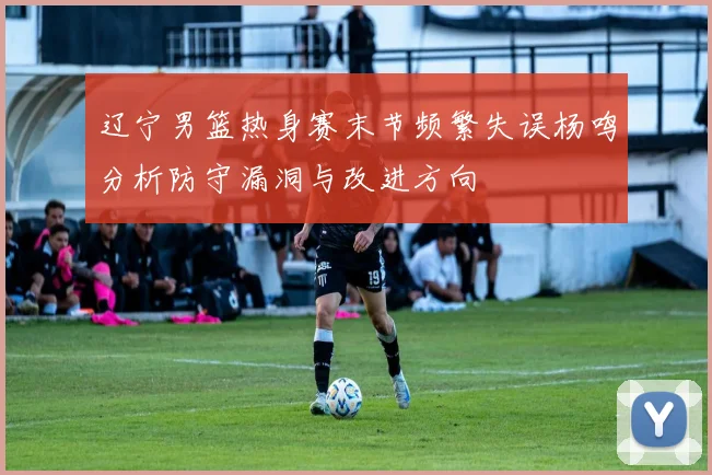 辽宁男篮热身赛末节频繁失误杨鸣分析防守漏洞与改进方向