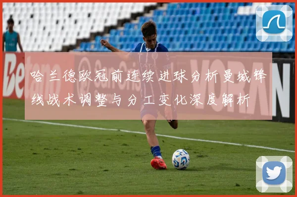 哈兰德欧冠前连续进球分析曼城锋线战术调整与分工变化深度解析