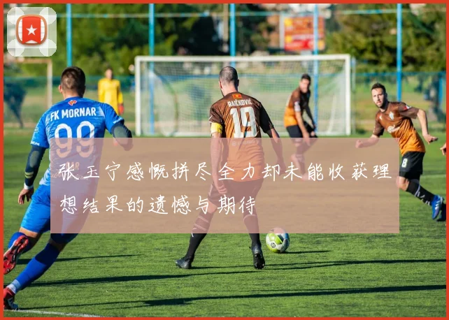 张玉宁感慨拼尽全力却未能收获理想结果的遗憾与期待