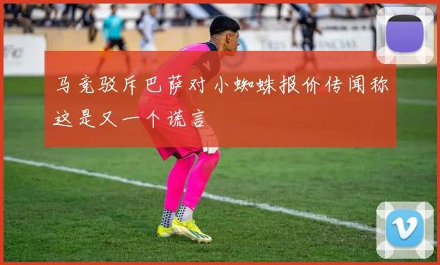 马竞驳斥巴萨对小蜘蛛报价传闻称这是又一个谎言