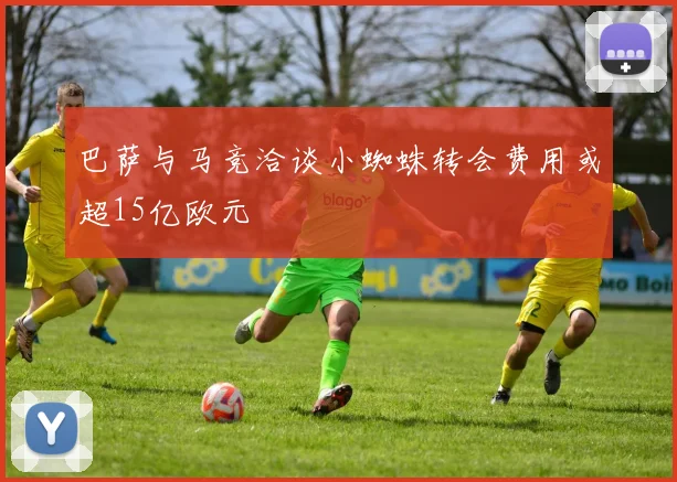 巴萨与马竞洽谈小蜘蛛转会费用或超15亿欧元