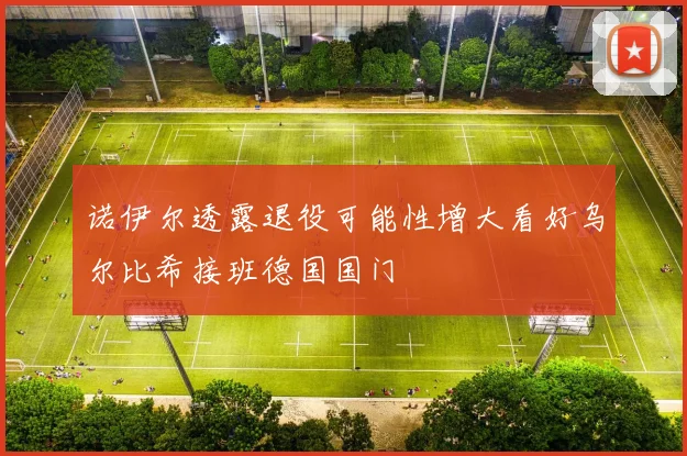 诺伊尔透露退役可能性增大看好乌尔比希接班德国国门