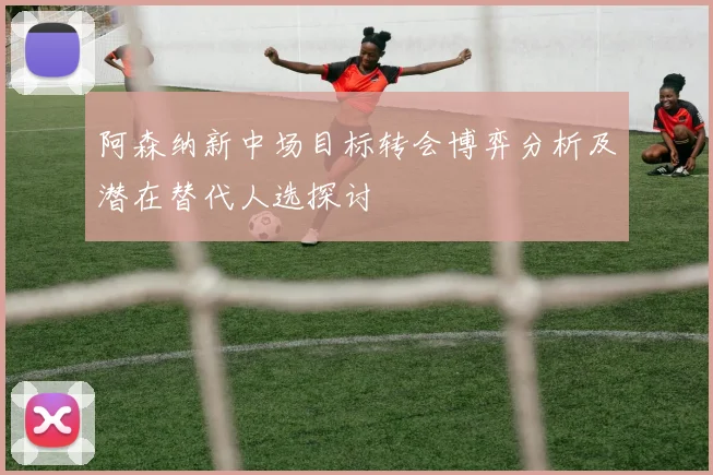阿森纳新中场目标转会博弈分析及潜在替代人选探讨