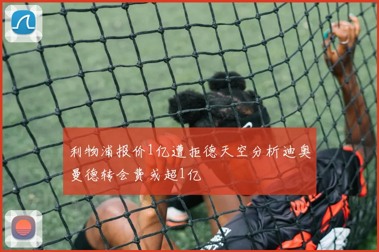 利物浦报价1亿遭拒德天空分析迪奥曼德转会费或超1亿