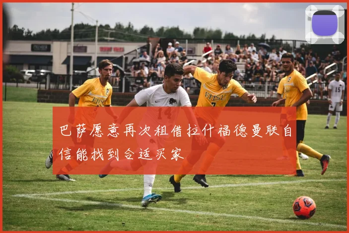 巴萨愿意再次租借拉什福德曼联自信能找到合适买家