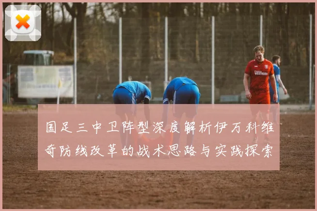 国足三中卫阵型深度解析伊万科维奇防线改革的战术思路与实践探索